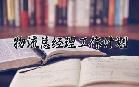 物流总经理工作计划怎么写 物流经理的年度工作计划
