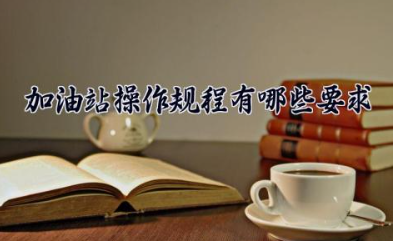 加油站操作规程有哪些要求 加油站操作注意事项
